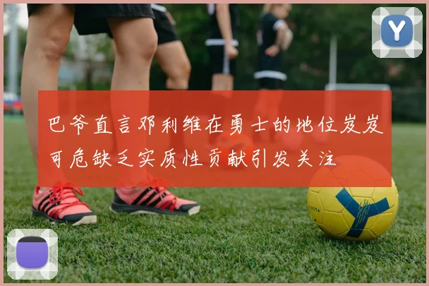 巴爷直言邓利维在勇士的地位岌岌可危缺乏实质性贡献引发关注