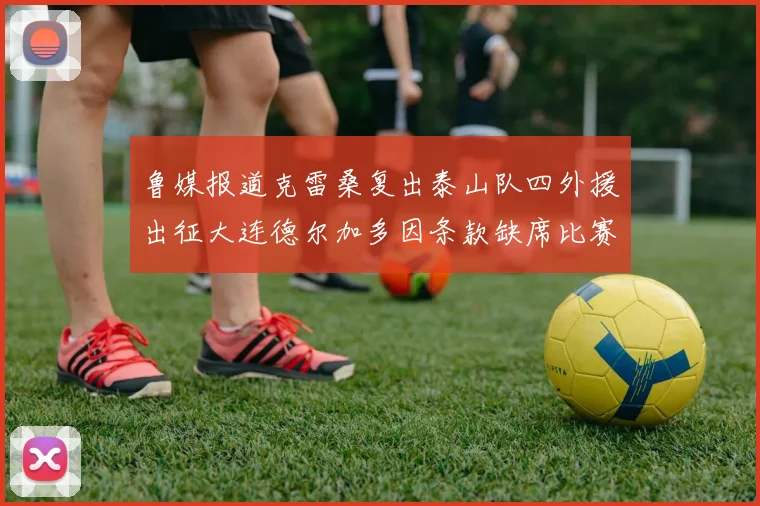 鲁媒报道克雷桑复出泰山队四外援出征大连德尔加多因条款缺席比赛