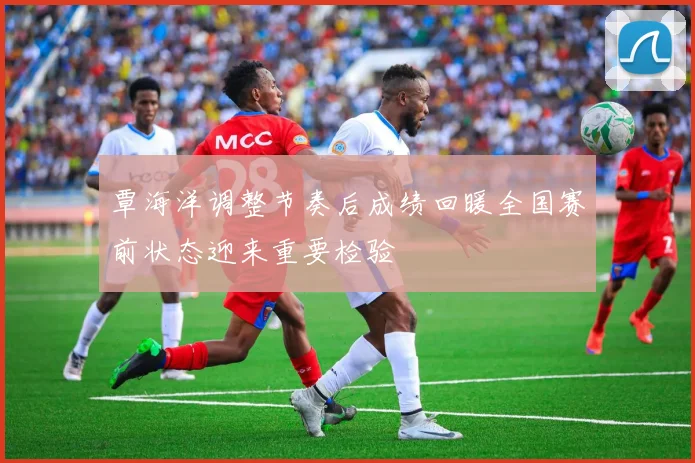 覃海洋调整节奏后成绩回暖全国赛前状态迎来重要检验