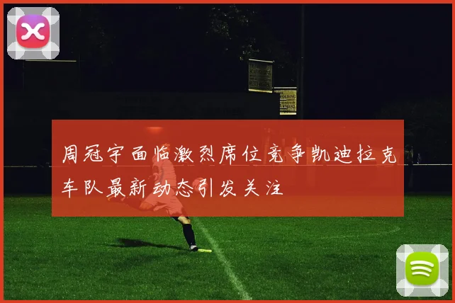 周冠宇面临激烈席位竞争凯迪拉克车队最新动态引发关注