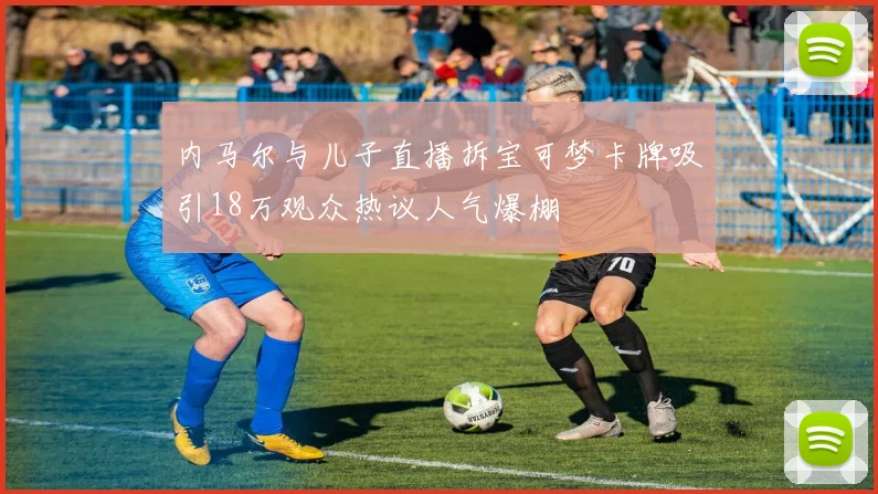 内马尔与儿子直播拆宝可梦卡牌吸引18万观众热议人气爆棚