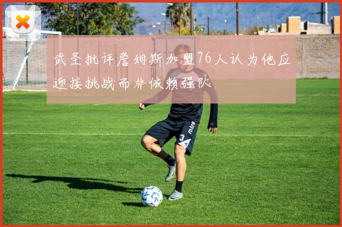武圣批评詹姆斯加盟76人认为他应迎接挑战而非依赖强队
