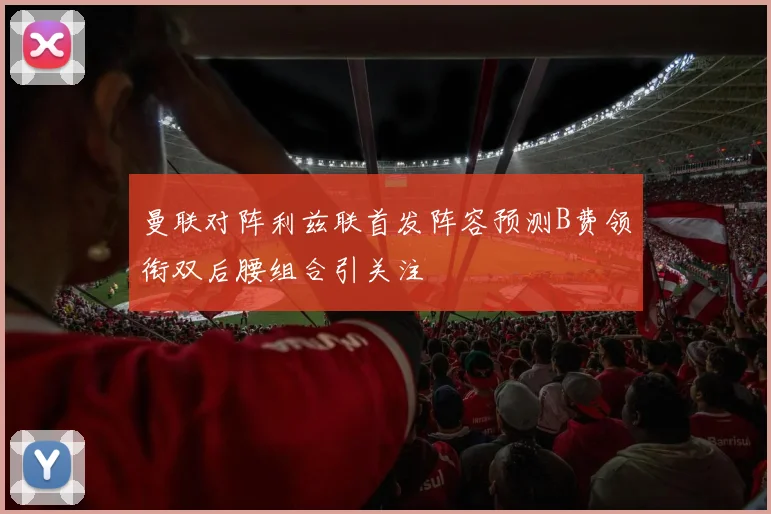 曼联对阵利兹联首发阵容预测B费领衔双后腰组合引关注