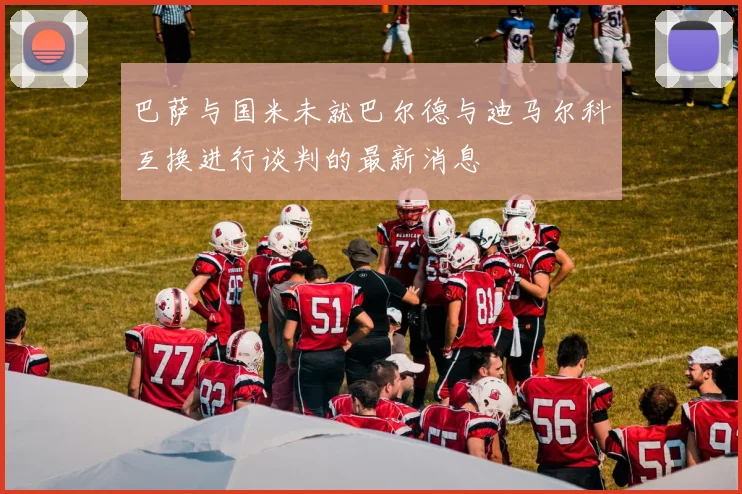 巴萨与国米未就巴尔德与迪马尔科互换进行谈判的最新消息