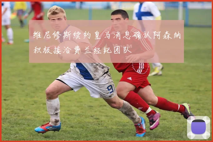 维尼修斯续约皇马消息确认阿森纳积极接洽费兰经纪团队