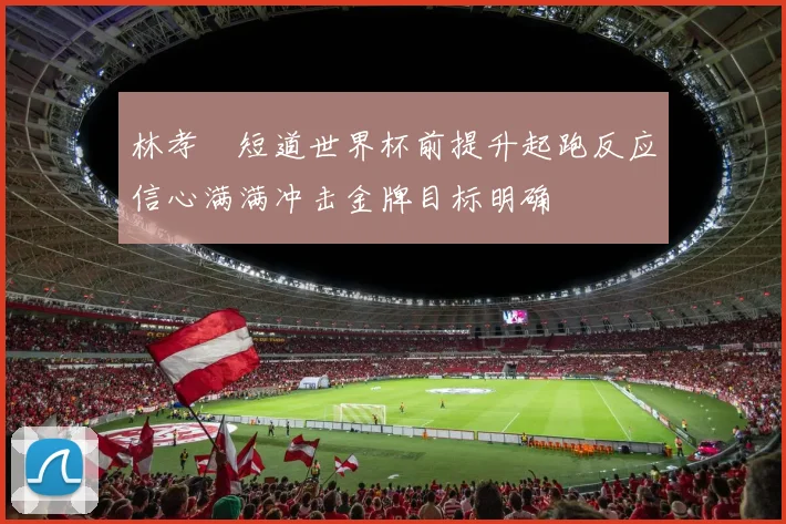 林孝埈短道世界杯前提升起跑反应信心满满冲击金牌目标明确