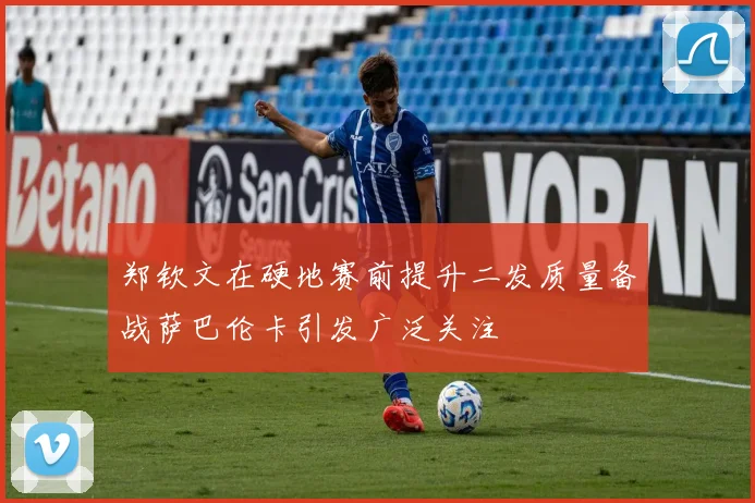 郑钦文在硬地赛前提升二发质量备战萨巴伦卡引发广泛关注
