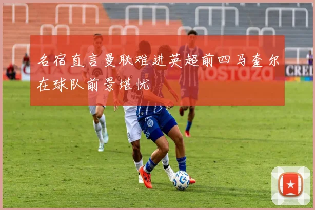 名宿直言曼联难进英超前四马奎尔在球队前景堪忧