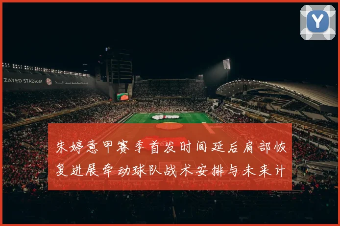 朱婷意甲赛季首发时间延后肩部恢复进展牵动球队战术安排与未来计划
