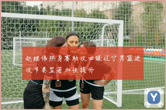 赵继伟热身赛助攻回暖辽宁男篮进攻节奏显著加快提升