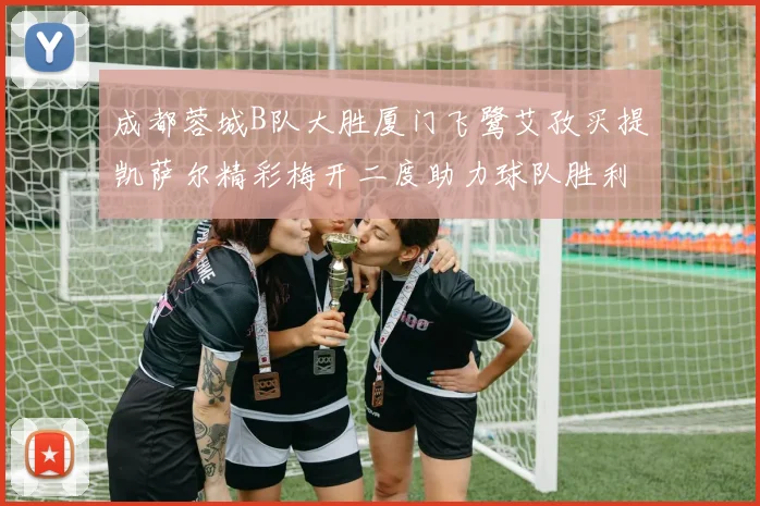 成都蓉城B队大胜厦门飞鹭艾孜买提凯萨尔精彩梅开二度助力球队胜利